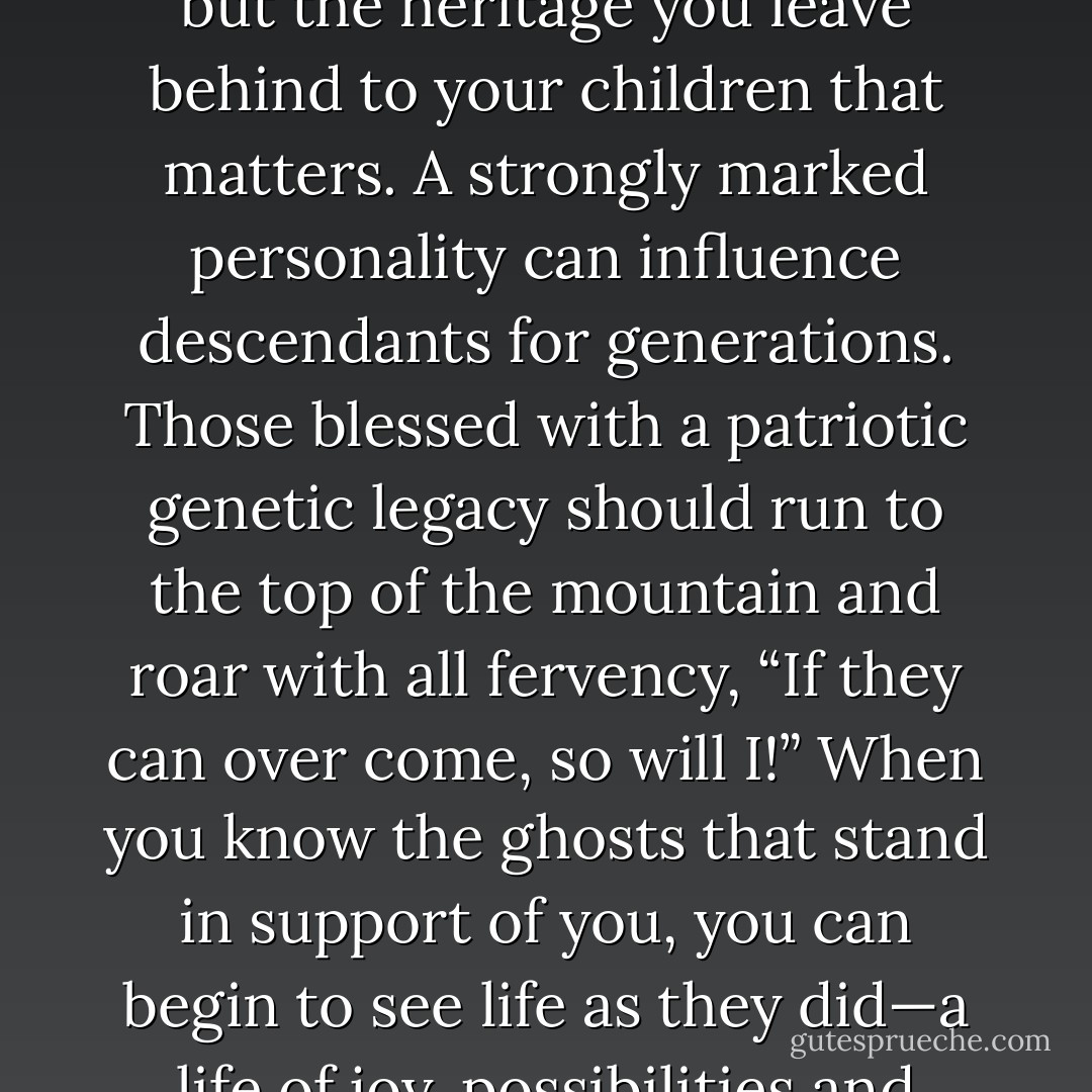 It is not the self respect and pride that you take with you, but the heritage you leave behind to your children that matters. A strongly marked personality can influence descendants for generations. Those blessed with a patriotic genetic legacy should run to the top of the mountain and roar with all fervency, “If they can over come, so will I!” When you know the ghosts that stand in support of you, you can begin to see life as they did—a life of joy, possibilities and freedom. - Shannon L. Alder