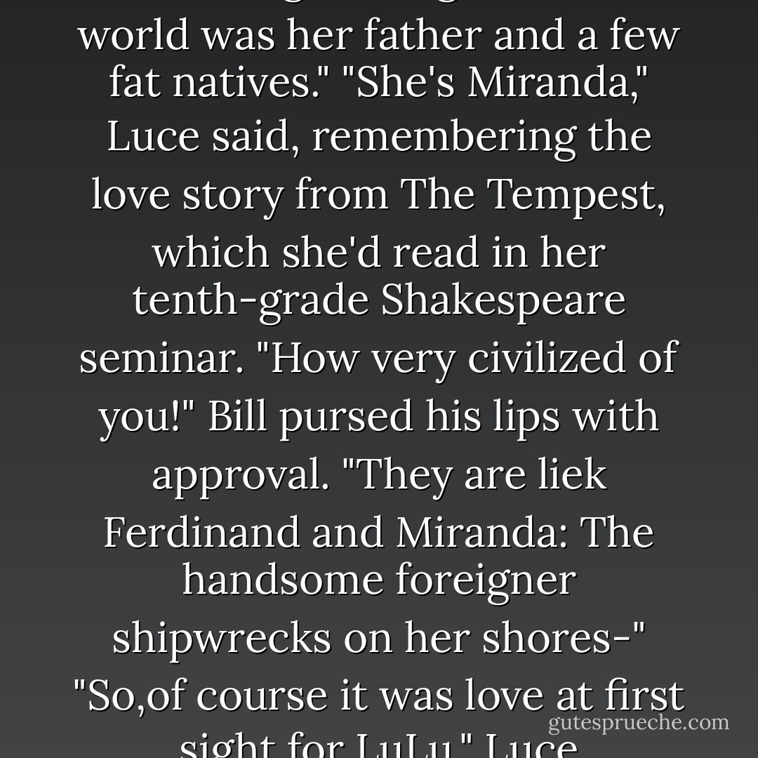 Eh? How 'bout that?" Bill nudged her. "Did I promise to show you love or did I promise to show you love?"<br />"Sure,they seem like they're in love." Luce shrugged. "But-"<br />"But what?Do you have any idea how painful that is? Look at that guy. He makes getting inked look like being caressed by a soft breeze."<br />Luce squirmed on the branch. "Is that the lesson here? Pain equals love?"<br />"You tell me," Bill said. "It may surprise you to hear this,but the ladies aren't exactly banging down Bill's door."<br />"I mean,if I tattooed Daniel's same on my body would that mean I loved him more than I already do?"<br />"It's a symbol,Luce." Bill let out a raspy sigh. "You're being too literal. Think about it this way: Daniel is the first good-looking boy LuLu has ever seen. Until he washed ashore a few months ago, this girl's whole world was her father and a few fat natives."<br />"She's Miranda," Luce said, remembering the love story from <i>The Tempest</i>, which she'd read in her tenth-grade Shakespeare seminar.<br />"How very civilized of you!" Bill pursed his lips with approval. "They <i>are</i> liek Ferdinand and Miranda: The handsome foreigner shipwrecks on her shores-"<br />"So,of course it was love at first sight for LuLu," Luce murmured. This was what she was afraid of: the same thoughtless,automatic love that had bothered her in Helston.<br />"Right," Bill said. "She didn't have a choice but to fall for him.But what's interesting here is Daniel. You see, he didn't <i>have</i> to teach her to craft a woven sail, or gain her father's trust by producing a season's worth of fish to cure,or exhibit C"-Bill pointed at the lovers on the beach-"agree to tattoo his whole body according to her local custom.It would have been enough if Daniel had just shown up.LuLu would have loved him anyway."<br />"He's doing it because-" Luce thought aloud. "Because he wants to earn her love.Because otherwise,he would just be taking advantage of their curse. Because no matter what kind of cycle they're bound to,his love for her is...true. - Lauren Kate