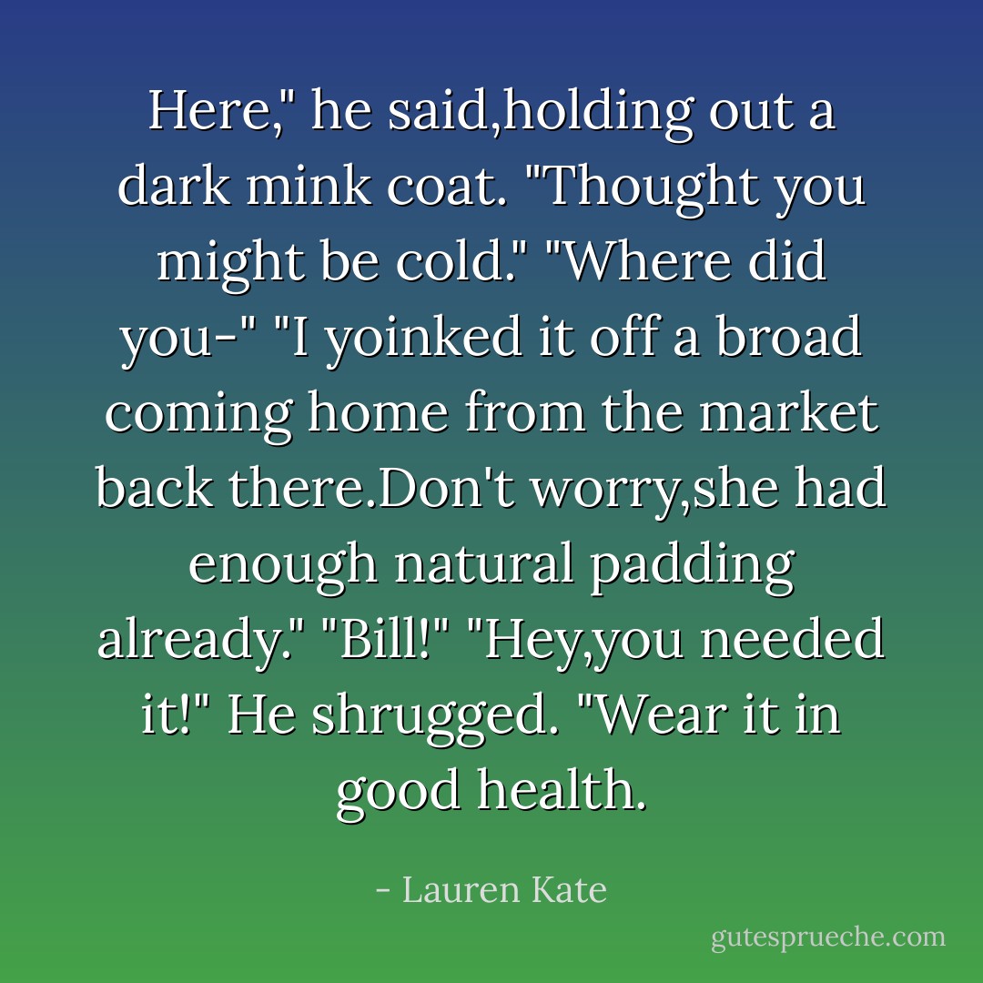 Here," he said,holding out a dark mink coat. "Thought you might be cold."<br />"Where did you-"<br />"I yoinked it off a broad coming home from the market back there.Don't worry,she had enough natural padding already."<br />"Bill!"<br />"Hey,you needed it!" He shrugged. "Wear it in good health. - Lauren Kate