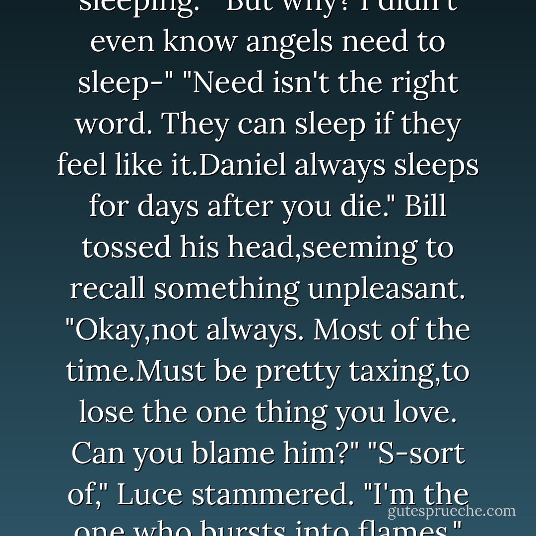 What is he doing?" she finally whispered.<br />Bill appeared behind her and flitted around her shoulders. "Looks like he's sleeping."<br />"But why? I didn't even know angels need to sleep-"<br />"<i>Need</i> isn't the right word. They can sleep if they feel like it.Daniel always sleeps for days after you die." Bill tossed his head,seeming to recall something unpleasant. "Okay,not always. Most of the time.Must be pretty taxing,to lose the one thing you love. Can you blame him?"<br />"S-sort of," Luce stammered. "I'm the one who bursts into flames."<br />"And he's the one who's left alone. The age-old question.Which is worse? - Lauren Kate