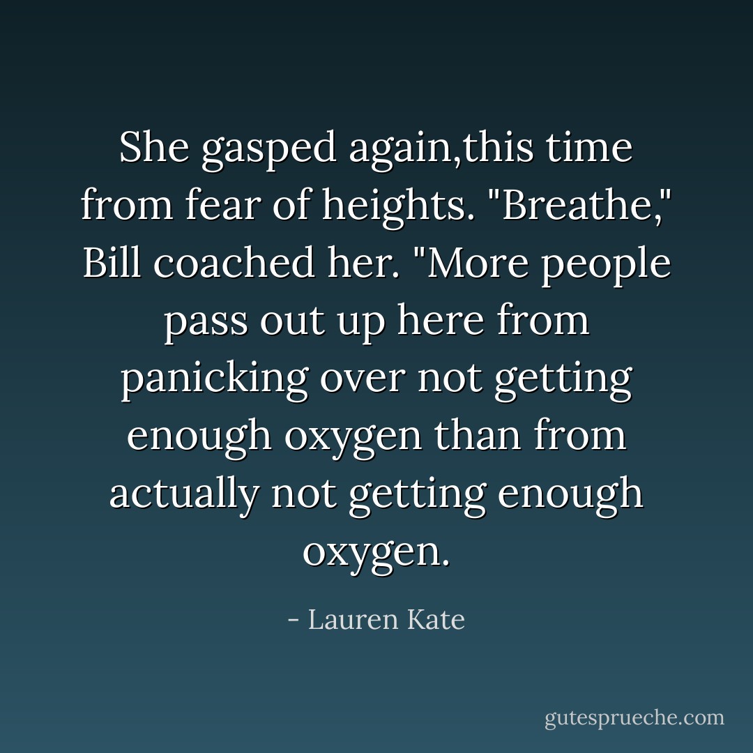 She gasped again,this time from fear of heights.<br />"Breathe," Bill coached her. "More people pass out up here from panicking over not getting enough oxygen than from <i>actually</i> not getting enough oxygen. - Lauren Kate