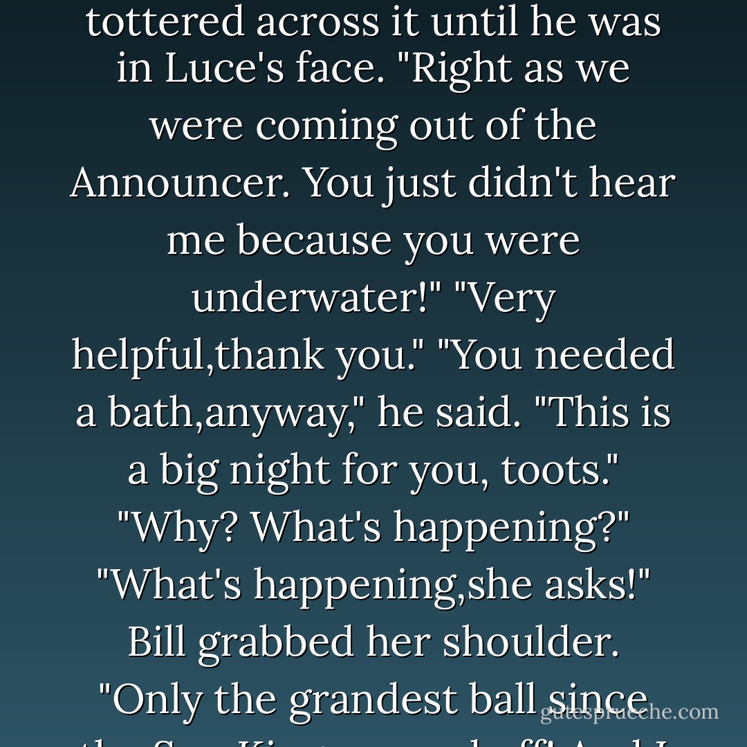 That was when Bill floated slowly up out of the bathwater to hover a foot above the surface.The portion of the tub from which he'd risen was dark and cloudy with gargoyle grit.<br />"Bill!" she cried. "Can't you tell I need a few minutes of privacy?"<br />He held a hand up to shield his eyes. "You done thrashing around in here yet,Jaws?" With his other hand, he wiped some bubbles from his bald head.<br />"You could have warned me that I was about to take a plunge underwater!" Luce said.<br />"I did warn you!" He hopped up to the rim of the tub and tottered across it until he was in Luce's face. "Right as we were coming out of the Announcer. You just didn't hear me because you were underwater!"<br />"Very helpful,thank you."<br />"You needed a bath,anyway," he said. "This is a big night for you, toots."<br />"Why? What's happening?"<br />"What's happening,she asks!" Bill grabbed her shoulder. "Only the grandest ball since the Sun King popped off! And I say,so what if this <i>boum</i> is hosted by his greasy pubescent son? It's still going to be right downstairs in the largest, most spectacular ballroom in Versailles-and <i>everybody's</i> going to be there!"<br />Luce shrugged. A ball sounded fine, but it had nothing to do with her.<br />"I'll clarify," Bill said. "Everyone will be there including Lys Virgily. The Princess of Savoy? Ring a bell?" He bopped Luce on the nose. "That's you. - Lauren Kate