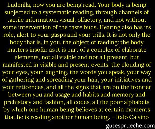Ludmilla, now you are being read. Your body is being subjected to a systematic reading, through channels of tactile information, visual, olfactory, and not without some intervention of the taste buds. Hearing also has its role, alert to your gasps and your trills. It is not only the body that is, in you, the object of raeding: the body matters insofar as it is part of a complex of elaborate elements, not all visible and not all present, but manifested in visible and present events: the clouding of your eyes, your laughing, the words you speak, your way of gathering and spreading your hair, your initiatives and your reticences, and all the signs that are on the frontier between you and usage and habits and memory and prehistory and fashion, all codes, all the poor alphabets by which one human being believes at certain moments that he is reading another human being. - Italo Calvino