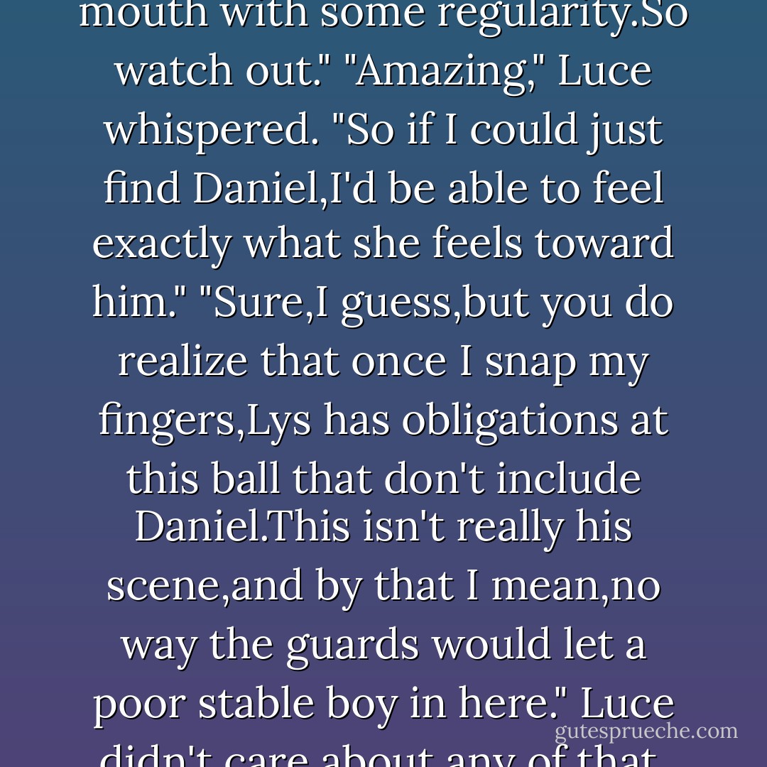 You're in there somewhere." He tapped at her collarbone. "You'll pop out again when-Well,when the time is right. But for now,you've slipped entirely inside your past. Like a cute little turtle in a borrowed shell.Except it's more than that.When you're in Lys's body, your very beings are entwined, so all sorts of good stuff comes with the package.Her memories,her passions,her manners-lucky for you.Of course,you also have to grapple with her shortcomings.This one,if I recall,puts her foot in her mouth with some regularity.So watch out."<br />"Amazing," Luce whispered. "So if I could just find Daniel,I'd be able to feel exactly what she feels toward him."<br />"Sure,I guess,but you do realize that once I snap my fingers,Lys has obligations at this ball that don't include Daniel.This isn't really his scene,and by that I mean,no way the guards would let a poor stable boy in here."<br />Luce didn't care about any of that. Poor stable boy or not,she would find him. She couldn't wait. Inside Lys's body she could even hold him, maybe even kiss him.The anticipation of it was almost overwhelming.<br />"Hello?" Bill flicked a hard finger against her temple. "You ready yet? Get in there,see what you can see-then get out while the getting's good, if you know what I mean."<br />Luce nodded.She straightened Lsys's black gown and held her head a little higher. "Snap to it."<br />"And...<i>go</i>." Bill snapped his fingers. - Lauren Kate