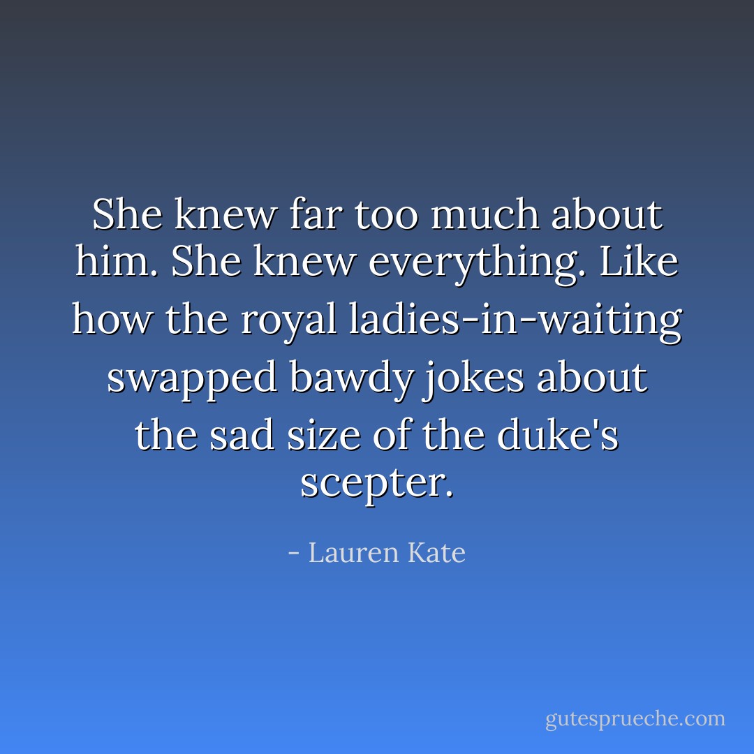 She knew far too much about him. She knew <i>everything.</i> Like how the royal ladies-in-waiting swapped bawdy jokes about the sad size of the duke's scepter. - Lauren Kate