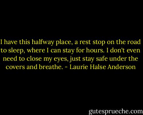 I have this halfway place, a rest stop on the road to sleep, where I can stay for hours. I don't even need to close my eyes, just stay safe under the covers and breathe. - Laurie Halse Anderson