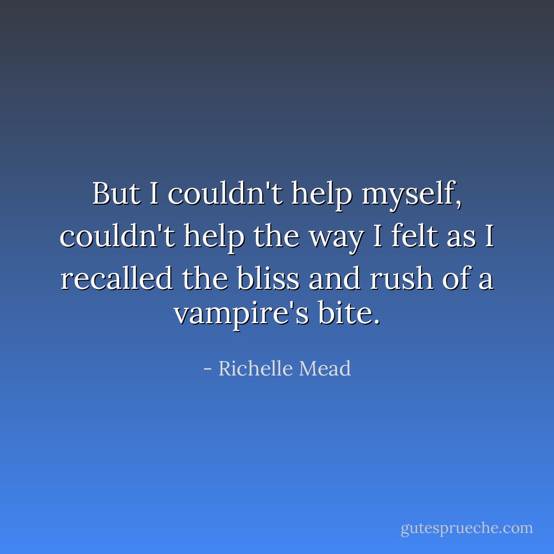 But I couldn't help myself, couldn't help the way I felt as I recalled the bliss and rush of a vampire's bite. - Richelle Mead