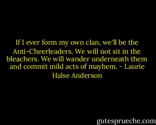 If I ever form my own clan, we'll be the Anti-Cheerleaders. We will not sit in the bleachers. We will wander underneath them and commit mild acts of mayhem. - Laurie Halse Anderson