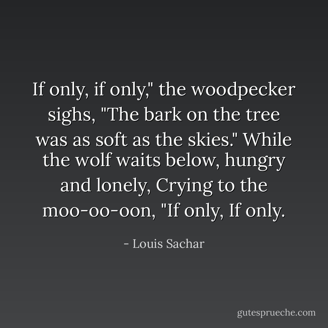 If only, if only," the woodpecker sighs,<br />"The bark on the tree was as soft as the skies."<br />While the wolf waits below, hungry and lonely,<br />Crying to the moo-oo-oon,<br />"If only, If only. - Louis Sachar
