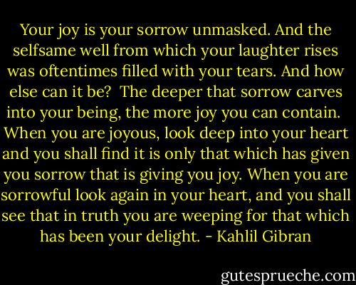 Your joy is your sorrow unmasked. And the selfsame well from which your laughter rises was oftentimes filled with your tears. And how else can it be? <br />The deeper that sorrow carves into your being, the more joy you can contain.<br /> When you are joyous, look deep into your heart and you shall find it is only that which has given you sorrow that is giving you joy.<br />When you are sorrowful look again in your heart, and you shall see that in truth you are weeping for that which has been your delight. - Kahlil Gibran
