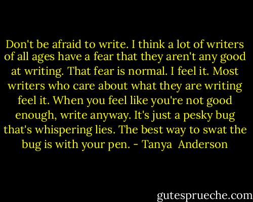 Don't be afraid to write. I think a lot of writers of all ages have a fear that they aren't any good at writing. That fear is normal. I feel it. Most writers who care about what they are writing feel it. When you feel like you're not good enough, write anyway. It's just a pesky bug that's whispering lies. The best way to swat the bug is with your pen. - Tanya  Anderson