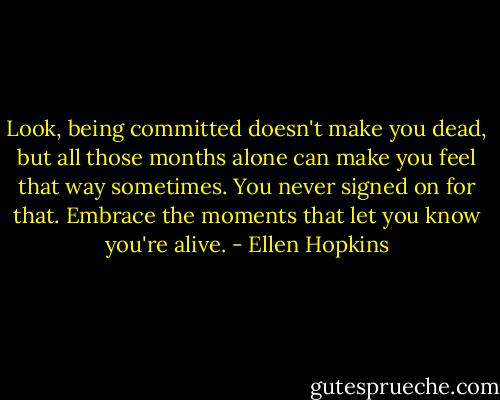Look, being committed doesn't make you dead, but all those months alone can make you feel that way sometimes. You never signed on for that. Embrace the moments that let you know you're alive. - Ellen Hopkins