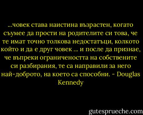 ...човек става наистина възрастен, когато съумее да прости на родителите си това, че те имат точно толкова недостатъци, колкото който и да е друг човек ... и после да признае, че въпреки ограничеността на собствените си разбирания, те са направили за него най-доброто, на което са способни. - Douglas Kennedy