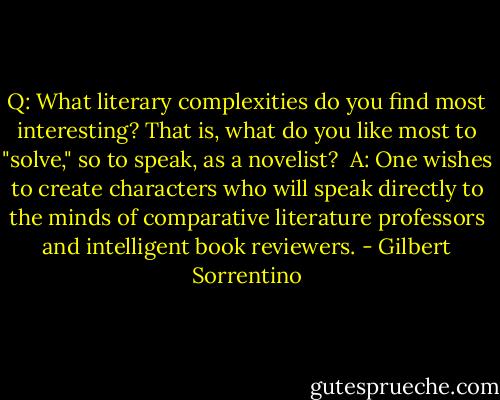 Q: What literary complexities do you find most interesting? That is, what do you like most to "solve," so to speak, as a novelist?<br /><br />A: One wishes to create characters who will speak directly to the minds of comparative literature professors and intelligent book reviewers. - Gilbert Sorrentino