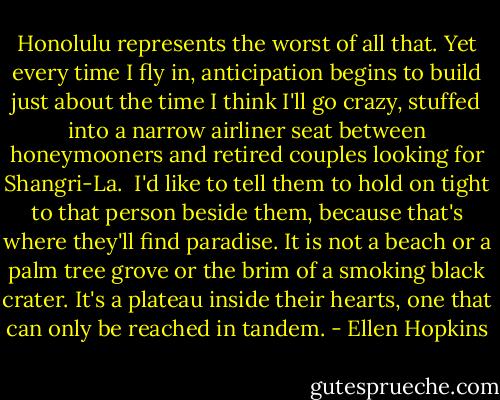 Honolulu represents the worst of all that. Yet every time I fly in, anticipation begins to build just about the time I think I'll go crazy, stuffed into a narrow airliner seat between honeymooners and retired couples looking for Shangri-La.<br /><br />I'd like to tell them to hold on tight to that person beside them, because that's where they'll find paradise. It is not a beach or a palm tree grove or the brim of a smoking black crater. It's a plateau inside their hearts, one that can only be reached in tandem. - Ellen Hopkins