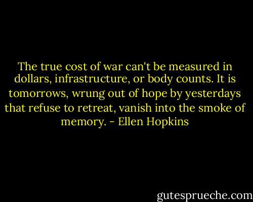 The true cost of war can't be measured in dollars, infrastructure, or body counts. It is tomorrows, wrung out of hope by yesterdays that refuse to retreat, vanish into the smoke of memory. - Ellen Hopkins