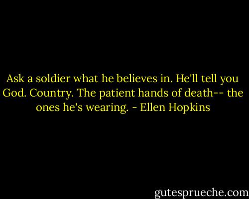 Ask a soldier what he believes in. He'll tell you God. Country. The patient hands of death-- the ones he's wearing. - Ellen Hopkins