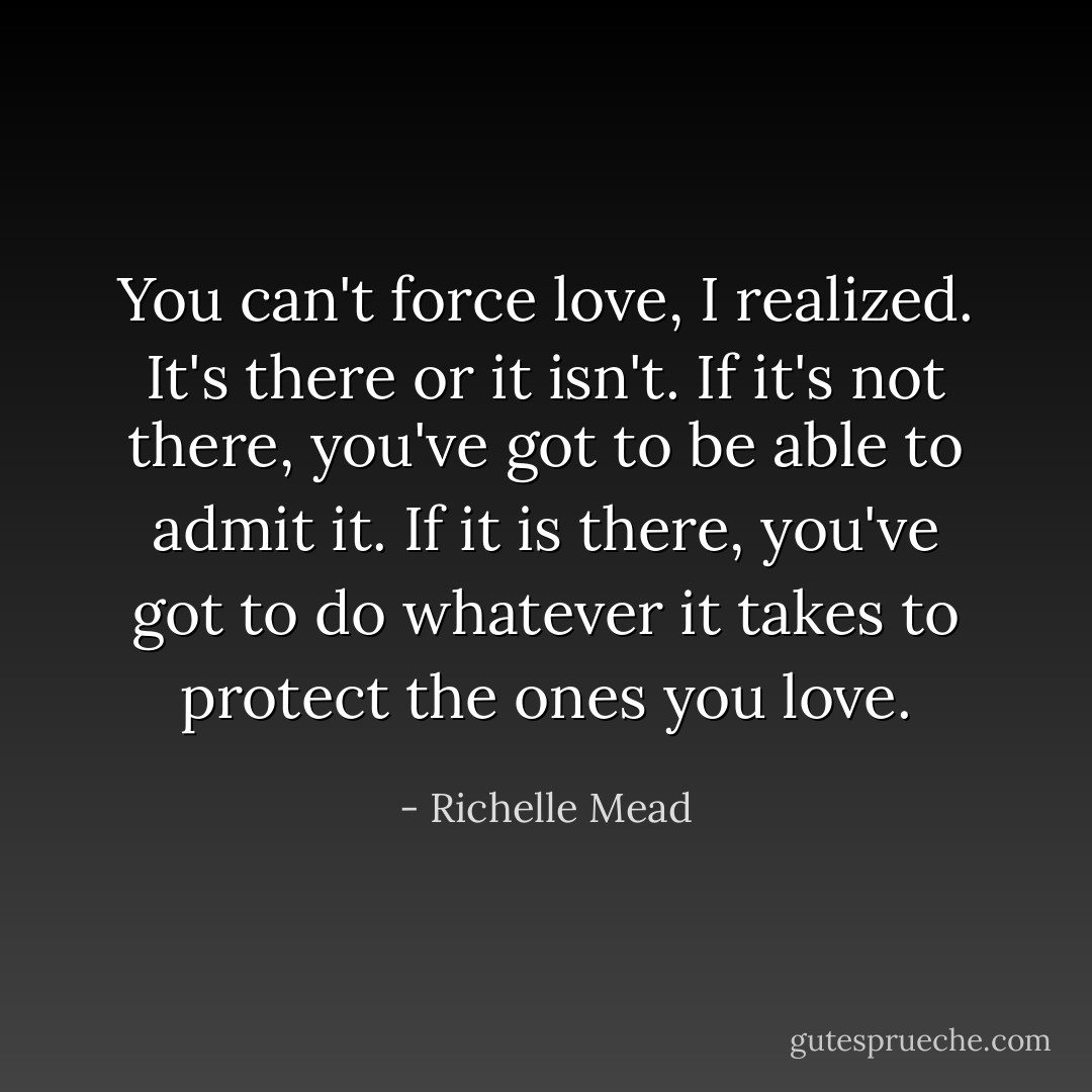 You can't force love, I realized. It's there or it isn't. If it's not there, you've got to be able to admit it. If it is there, you've got to do whatever it takes to protect the ones you love. - Richelle Mead