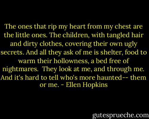 The ones that rip my heart from my chest are the little ones. The children, with tangled hair and dirty clothes, covering their own ugly secrets. And all they ask of me is shelter, food to warm their hollowness, a bed free of nightmares.<br /><br />They look at me, and through me. And it's hard to tell who's more haunted-- them or me. - Ellen Hopkins