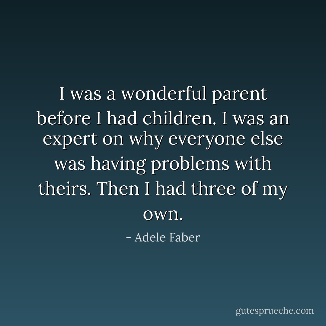 I was a wonderful parent before I had children. I was an expert on why everyone else was having problems with theirs. Then I had three of my own. - Adele Faber