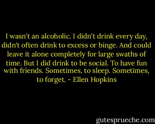 I wasn't an alcoholic. I didn't drink every day, didn't often drink to excess or binge. And could leave it alone completely for large swaths of time. But I did drink to be social. To have fun with friends. Sometimes, to sleep. Sometimes, to forget. - Ellen Hopkins