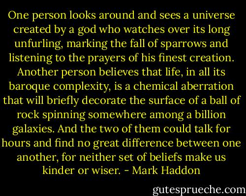One person looks around and sees a universe created by a god who watches over its long unfurling, marking the fall of sparrows and listening to the prayers of his finest creation. Another person believes that life, in all its baroque complexity, is a chemical aberration that will briefly decorate the surface of a ball of rock spinning somewhere among a billion galaxies. And the two of them could talk for hours and find no great difference between one another, for neither set of beliefs make us kinder or wiser. - Mark Haddon