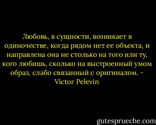 Любовь, в<br />сущности, возникает в одиночестве, когда рядом нет ее объекта, и<br />направлена она не столько на того или ту, кого любишь, сколько на<br />выстроенный умом образ, слабо связанный с оригиналом. - Victor Pelevin