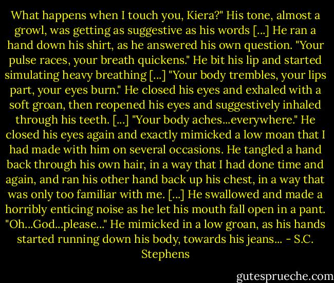 What happens when I touch you, Kiera?" His tone, almost a growl, was getting as suggestive as his words [...] He ran a hand down his shirt, as he answered his own question. "Your pulse races, your breath quickens." He bit his lip and started simulating heavy breathing [...] "Your body trembles, your lips part, your eyes burn." He closed his eyes and exhaled with a soft groan, then reopened his eyes and suggestively inhaled through his teeth. [...] "Your body aches...everywhere."<br />He closed his eyes again and exactly mimicked a low moan that I had made with him on several occasions. He tangled a hand back through his own hair, in a way that I had done time and again, and ran his other hand back up his chest, in a way that was only too familiar with me. [...] He swallowed and made a horribly enticing noise as he let his mouth fall open in a pant. "Oh...God...please..." He mimicked in a low groan, as his hands started running down his body, towards his jeans... - S.C. Stephens