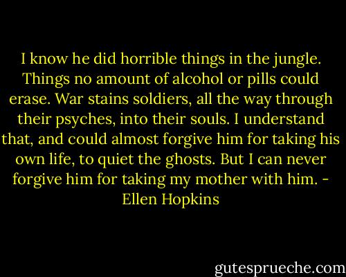 I know he did horrible things in the jungle. Things no amount of alcohol or pills could erase. War stains soldiers, all the way through their psyches, into their souls. I understand that, and could almost forgive him for taking his own life, to quiet the ghosts. But I can never forgive him for taking my mother with him. - Ellen Hopkins