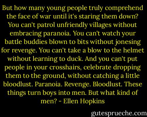 But how many young people truly comprehend the face of war until it's staring them down? You can't patrol unfriendly villages without embracing paranoia. You can't watch your battle buddies blown to bits without jonesing for revenge. You can't take a blow to the helmet without learning to duck. And you can't put people in your crosshairs, celebrate dropping them to the ground, without catching a little bloodlust. Paranoia. Revenge. Bloodlust. These things turn boys into men. But what kind of men? - Ellen Hopkins