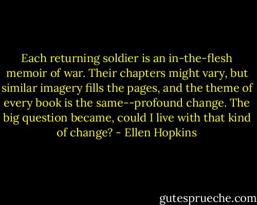 Each returning soldier is an in-the-flesh memoir of war. Their chapters might vary, but similar imagery fills the pages, and the theme of every book is the same--profound change. The big question became, could I live with that kind of change? - Ellen Hopkins