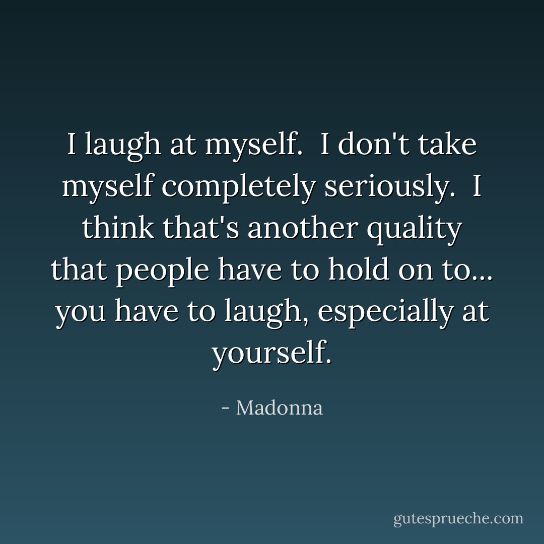 I laugh at myself. <br />I don't take myself completely seriously. <br />I think that's another quality that people have to hold on to... you have to laugh, especially at yourself. - Madonna