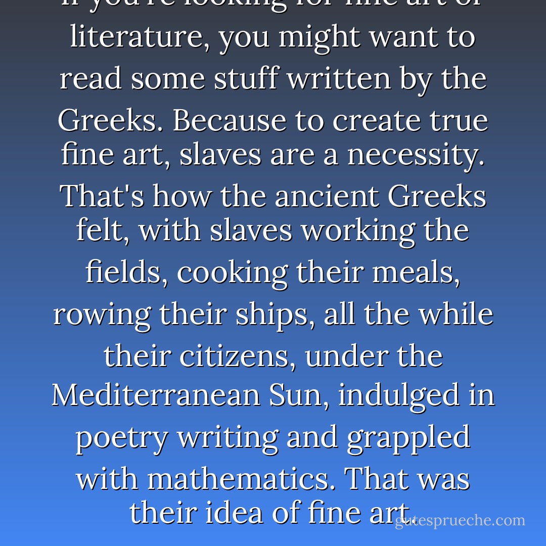 If you're looking for fine art or literature, you might want to read some stuff written by the Greeks. Because to create true fine art, slaves are a necessity. That's how the ancient Greeks felt, with slaves working the fields, cooking their meals, rowing their ships, all the while their citizens, under the Mediterranean Sun, indulged in poetry writing and grappled with mathematics. That was their idea of fine art. - Haruki Murakami