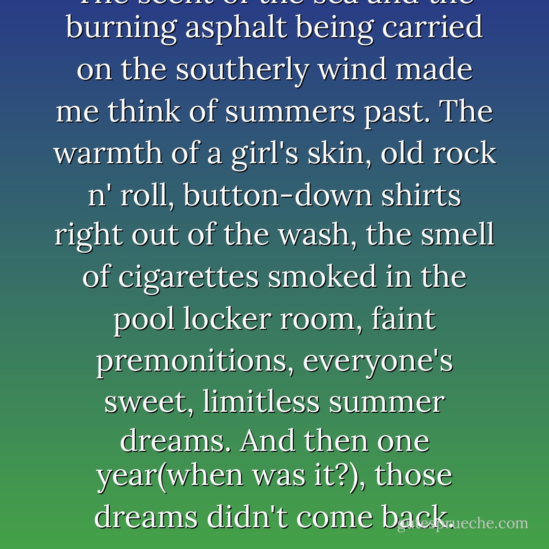 The scent of the sea and the burning asphalt being carried on the southerly wind made me think of summers past. The warmth of a girl's skin, old rock n' roll, button-down shirts right out of the wash, the smell of cigarettes smoked in the pool locker room, faint premonitions, everyone's sweet, limitless summer dreams. And then one year(when was it?), those dreams didn't come back. - Haruki Murakami