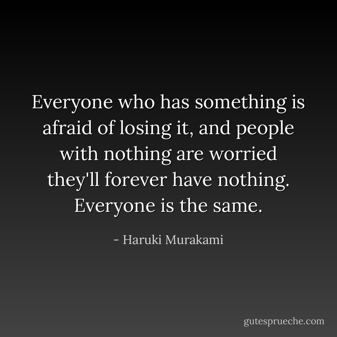 Everyone who has something is afraid of losing it, and people with nothing are worried they'll forever have nothing. Everyone is the same. - Haruki Murakami