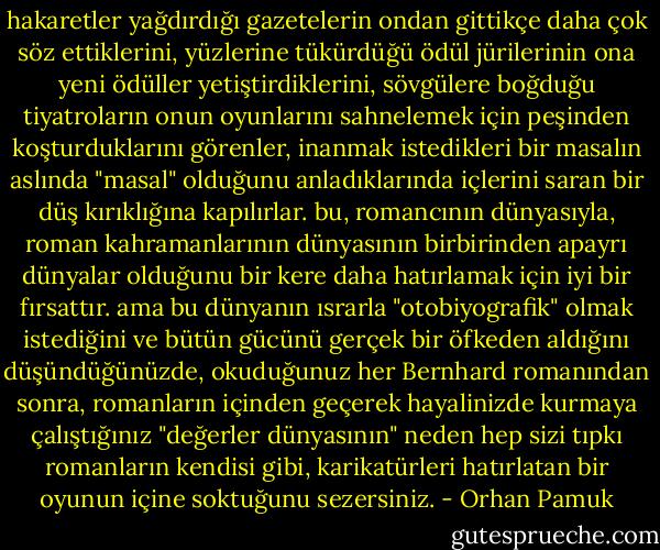 hakaretler yağdırdığı gazetelerin ondan gittikçe daha çok söz ettiklerini, yüzlerine tükürdüğü ödül jürilerinin ona yeni ödüller yetiştirdiklerini, sövgülere boğduğu tiyatroların onun oyunlarını sahnelemek için peşinden koşturduklarını görenler, inanmak istedikleri bir masalın aslında "masal" olduğunu anladıklarında içlerini saran bir düş kırıklığına kapılırlar. bu, romancının dünyasıyla, roman kahramanlarının dünyasının birbirinden apayrı dünyalar olduğunu bir kere daha hatırlamak için iyi bir fırsattır. ama bu dünyanın ısrarla "otobiyografik" olmak istediğini ve bütün gücünü gerçek bir öfkeden aldığını düşündüğünüzde, okuduğunuz her Bernhard romanından sonra, romanların içinden geçerek hayalinizde kurmaya çalıştığınız "değerler dünyasının" neden hep sizi tıpkı romanların kendisi gibi, karikatürleri hatırlatan bir oyunun içine soktuğunu sezersiniz. - Orhan Pamuk