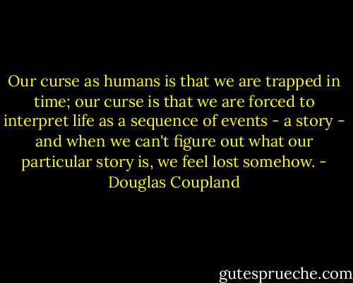 Our curse as humans is that we are trapped in time; our curse is that we are forced to interpret life as a sequence of events - a story - and when we can't figure out what our particular story is, we feel lost somehow. - Douglas Coupland