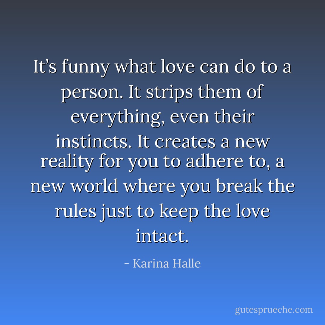 It’s funny what love can do to a person. It strips them of everything, even their instincts. It creates a new reality for you to adhere to, a new world where you break the rules just to keep the love intact. - Karina Halle