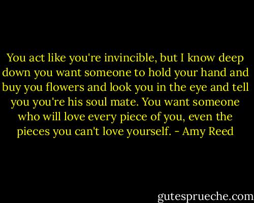 You act like you're invincible, but I know deep down you want someone to hold your hand and buy you flowers and look you in the eye and tell you you're his soul mate. You want someone who will love every piece of you, even the pieces you can't love yourself. - Amy Reed