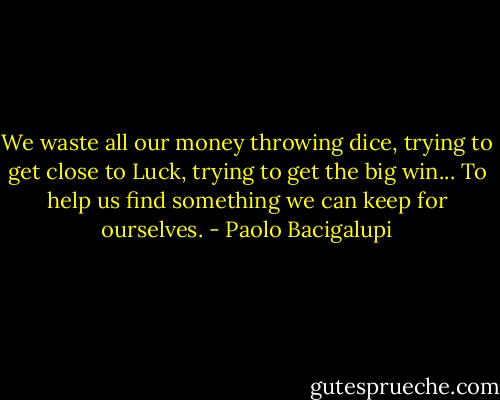 We waste all our money throwing dice, trying to get close to Luck, trying to get the big win... To help us find something we can keep for ourselves. - Paolo Bacigalupi