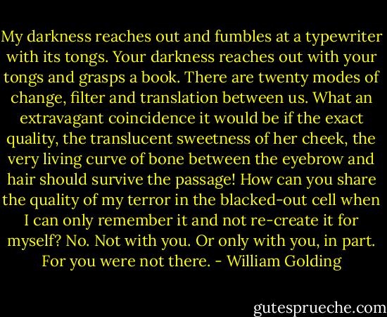 My darkness reaches out and fumbles at a typewriter with its tongs. Your darkness reaches out with your tongs and grasps a book. There are twenty modes of change, filter and translation between us. What an extravagant coincidence it would be if the exact quality, the translucent sweetness of her cheek, the very living curve of bone between the eyebrow and hair should survive the passage! How can you share the quality of my terror in the blacked-out cell when I can only remember it and not re-create it for myself? No. Not with you. Or only with you, in part. For you were not there. - William Golding