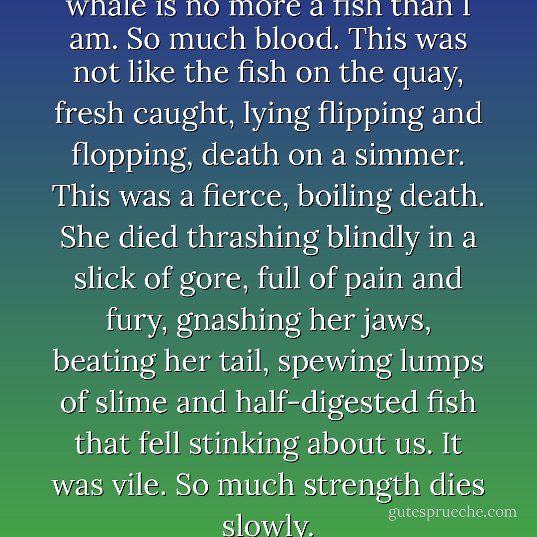 It was then I truly realised the whale is no more a fish than I am. So much blood. This was not like the fish on the quay, fresh caught, lying flipping and flopping, death on a simmer. This was a fierce, boiling death. She died thrashing blindly in a slick of gore, full of pain and fury, gnashing her jaws, beating her tail, spewing lumps of slime and half-digested fish that fell stinking about us. It was vile. So much strength dies slowly. - Carol Birch