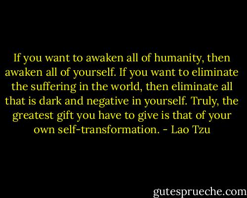 If you want to awaken all of humanity, then awaken all of yourself. If you want to eliminate the suffering in the world, then eliminate all that is dark and negative in yourself. Truly, the greatest gift you have to give is that of your own self-transformation. - Lao Tzu