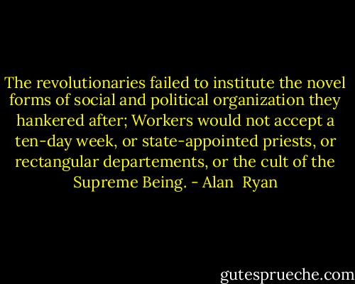 The revolutionaries failed to institute the novel forms of social and political organization they hankered after; Workers would not accept a ten-day week, or state-appointed priests, or rectangular departements, or the cult of the Supreme Being. - Alan  Ryan