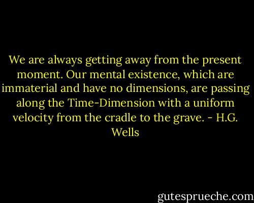 We are always getting away from the present moment. Our mental existence, which are immaterial and have no dimensions, are passing along the Time-Dimension with a uniform velocity from the cradle to the grave. - H.G. Wells
