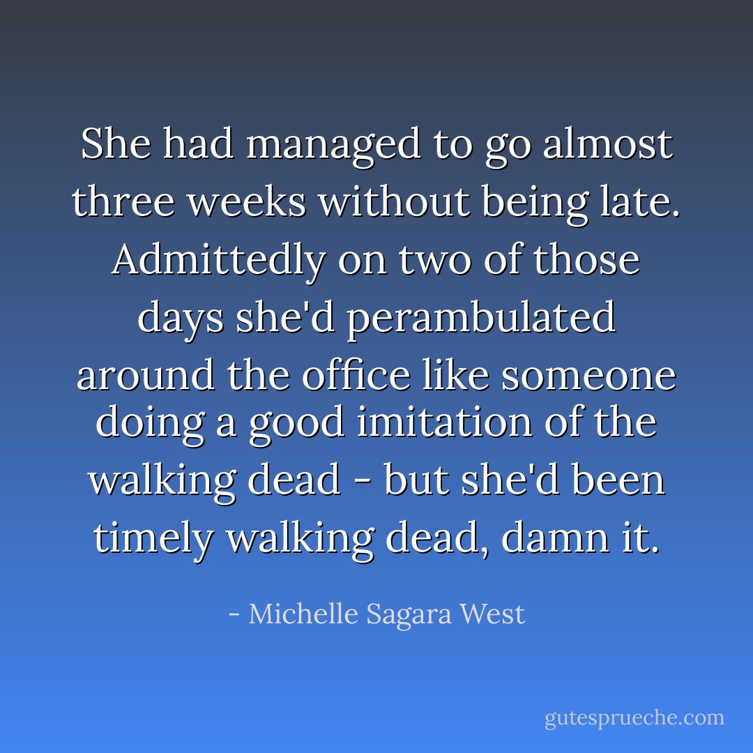 She had managed to go almost three weeks without being late. Admittedly on two of those days she'd perambulated around the office like someone doing a good imitation of the walking dead - but she'd been timely walking dead, damn it. - Michelle Sagara West