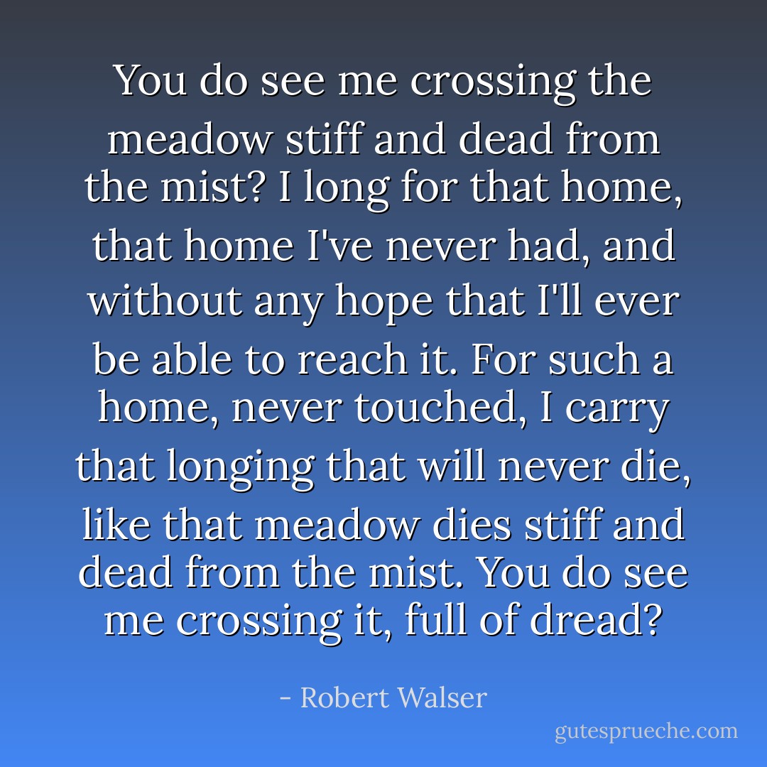 You do see me crossing the meadow<br />stiff and dead from the mist?<br />I long for that home,<br />that home I've never had,<br />and without any hope<br />that I'll ever be able to reach it.<br />For such a home, never touched,<br />I carry that longing that will<br />never die, like that meadow dies<br />stiff and dead from the mist.<br />You do see me crossing it, full of dread? - Robert Walser