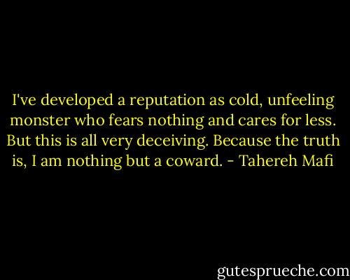 I've developed a reputation as cold, unfeeling monster who fears nothing and cares for less. But this is all very deceiving. Because the truth is, I am nothing but a coward. - Tahereh Mafi