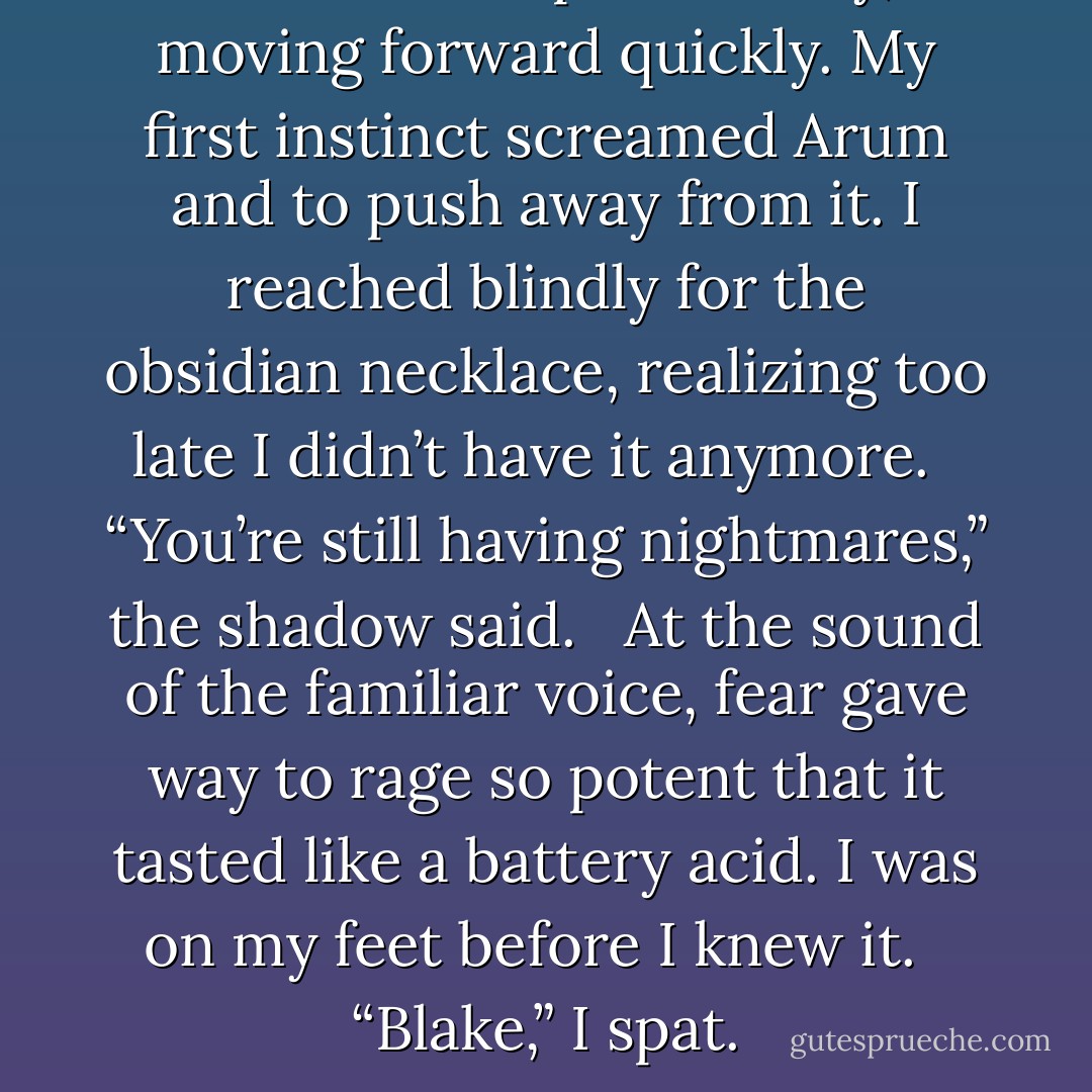 The shadow pulled away, moving forward quickly. My first instinct screamed Arum and to push away from it. I reached blindly for the obsidian necklace, realizing too late I didn’t have it anymore.<br /> <br />“You’re still having nightmares,” the shadow said.<br /> <br />At the sound of the familiar voice, fear gave way to rage so potent that it tasted like a battery acid. I was on my feet before I knew it.<br /> <br />“Blake,” I spat. - Jennifer L. Armentrout