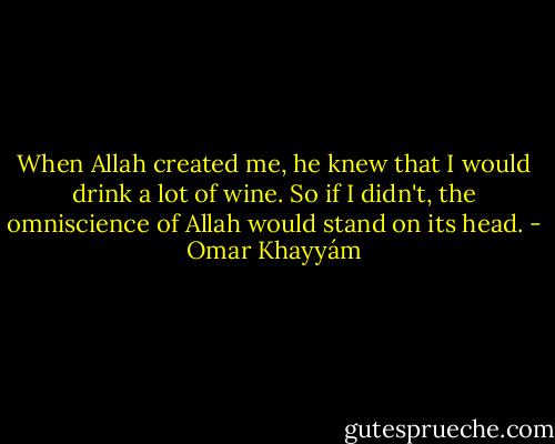 When Allah created me, he knew that I<br />would drink a lot of wine. So if I didn't, the<br />omniscience of Allah would stand on its head. - Omar Khayyám